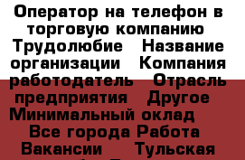 Оператор на телефон в торговую компанию. Трудолюбие › Название организации ­ Компания-работодатель › Отрасль предприятия ­ Другое › Минимальный оклад ­ 1 - Все города Работа » Вакансии   . Тульская обл.,Тула г.